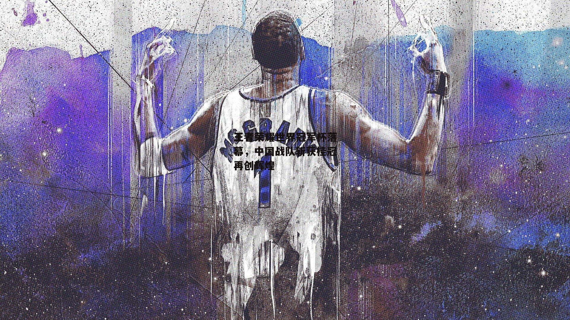 王者荣耀世界冠军杯落幕，中国战队斩获桂冠再创辉煌